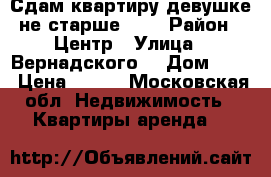 Сдам квартиру девушке не старше 23  › Район ­ Центр › Улица ­ Вернадского  › Дом ­ 38 › Цена ­ 300 - Московская обл. Недвижимость » Квартиры аренда   